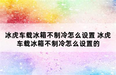 冰虎车载冰箱不制冷怎么设置 冰虎车载冰箱不制冷怎么设置的